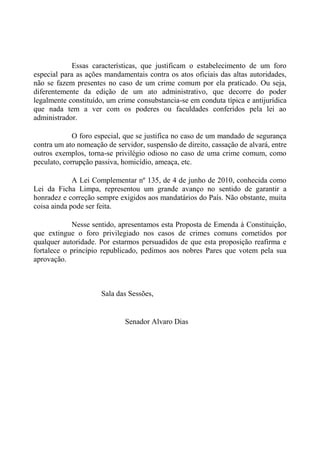 Essas características, que justificam o estabelecimento de um foro
especial para as ações mandamentais contra os atos oficiais das altas autoridades,
não se fazem presentes no caso de um crime comum por ela praticado. Ou seja,
diferentemente da edição de um ato administrativo, que decorre do poder
legalmente constituído, um crime consubstancia-se em conduta típica e antijurídica
que nada tem a ver com os poderes ou faculdades conferidos pela lei ao
administrador.
O foro especial, que se justifica no caso de um mandado de segurança
contra um ato nomeação de servidor, suspensão de direito, cassação de alvará, entre
outros exemplos, torna-se privilégio odioso no caso de uma crime comum, como
peculato, corrupção passiva, homicídio, ameaça, etc.
A Lei Complementar nº 135, de 4 de junho de 2010, conhecida como
Lei da Ficha Limpa, representou um grande avanço no sentido de garantir a
honradez e correção sempre exigidos aos mandatários do País. Não obstante, muita
coisa ainda pode ser feita.
Nesse sentido, apresentamos esta Proposta de Emenda à Constituição,
que extingue o foro privilegiado nos casos de crimes comuns cometidos por
qualquer autoridade. Por estarmos persuadidos de que esta proposição reafirma e
fortalece o princípio republicado, pedimos aos nobres Pares que votem pela sua
aprovação.
Sala das Sessões,
Senador Alvaro Dias
 