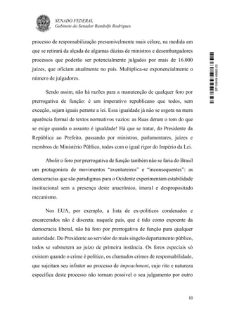 SENADO FEDERAL
Gabinete do Senador Randolfe Rodrigues
10
processo de responsabilização presumivelmente mais célere, na medida em
que se retirará da alçada de algumas dúzias de ministros e desembargadores
processos que poderão ser potencialmente julgados por mais de 16.000
juízes, que oficiam atualmente no país. Multiplica-se exponencialmente o
número de julgadores.
Sendo assim, não há razões para a manutenção de qualquer foro por
prerrogativa de função: é um imperativo republicano que todos, sem
exceção, sejam iguais perante a lei. Essa igualdade já não se esgota na mera
aparência formal de textos normativos vazios: as Ruas deram o tom do que
se exige quando o assunto é igualdade! Há que se tratar, do Presidente da
República ao Prefeito, passando por ministros, parlamentares, juízes e
membros do Ministério Público, todos com o igual rigor do Império da Lei.
Abolir o foro por prerrogativa de função também não se faria do Brasil
um protagonista de movimentos “aventureiros” e “inconsequentes”: as
democracias que são paradigmas para o Ocidente experimentam estabilidade
institucional sem a presença deste anacrônico, imoral e despropositado
mecanismo.
Nos EUA, por exemplo, a lista de ex-políticos condenados e
encarcerados não é discreta: naquele país, que é tido como expoente da
democracia liberal, não há foro por prerrogativa de função para qualquer
autoridade. Do Presidente ao servidor do mais singelo departamento público,
todos se submetem ao juízo de primeira instância. Os foros especiais só
existem quando o crime é político, os chamados crimes de responsabilidade,
que sujeitam seu infrator ao processo de impeachment, cujo rito e natureza
específica deste processo não tornam possível o seu julgamento por outro
SF/16849.48865-05
 