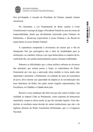SENADO FEDERAL
Gabinete do Senador Randolfe Rodrigues
12
foro privilegiado, à exceção do Presidente da Câmara, naquele sistema
unicameral.
Na Alemanha, a Lei Fundamental de Bonn confere à Corte
Constitucional o encargo de julgar o Presidente Federal no caso de crimes de
responsabilidade, desde que devidamente autorizado pelas Câmaras do
Parlamento, o Bundestag (equivalente à nossa Câmara) e do Bundesrat
(equivalente ao nosso Senado Federal).
A experiência comparada é alvissareira em atestar que o fim do
famigerado foro por prerrogativa não é fator de instabilidade para as
instituições: ao contrário, reforça o seu vigor democrático e o império da lei,
conferindo-lhe, em sentido diametralmente oposto, bastante estabilidade.
Sabemos as dificuldades que a classe política enfrenta no alvorecer
das operações que tentam passar a limpo os subterrâneos do Poder.
Exatamente por isso que a aprovação desta medida se torna ainda mais
importante e premente: o Parlamento, na condição de caixa de ressonância
do povo, deve mostrar sua capacidade de adaptar-se às reivindicações dos
reais detentores do Poder, dos quais somos singelos representantes, Sua
Excelência, os Cidadãos e Cidadãs deste país.
Resistir a essas mudanças não fará com que elas sejam evitadas: essa
realidade se imporá! Cabe ao Parlamento, como expoente da democracia
majoritária, ocupar-se dessa tarefa, já que lhe incumbe legislar. Uma não-
decisão só resultaria numa decisão de outras institucionais que não a do
legítimo detentor do Poder Constituinte Reformador, que é o Congresso
Nacional.
SF/16849.48865-05
 