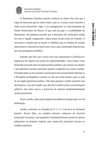 SENADO FEDERAL
Gabinete do Senador Randolfe Rodrigues
13
O Parlamento brasileiro precisa sinalizar ao clamor das ruas que é
capaz de atravessar graves crises como a que se vivencia neste momento e
ainda assim demonstrar vigor e seu protagonismo no funcionamento do
Estado Democrático de Direito. O que está em jogo é a credibilidade do
Parlamento: não podemos permitir que a descrença nas instituições ponha
em risco o legado conquistado a duras penas no pós-Anos de Chumbo. É
necessário e urgente que se mostre à Cidadania que as virtudes do sistema
representativo superam em muito seus vícios e que a Instituição importa mais
que seus passageiros membros.
Entendo, por fim, que o único foro cuja manutenção é justificável é
aquela que diz respeito aos crimes de responsabilidade: esses crimes, como
destacado, possuem uma clivagem político-jurídico, que tornam seu alcance
e procedimento bastante particular quando comparado aos crimes comuns.
O Senado pode ou não entender com bastante discricionariedade soberana se
o Presidente da República cometeu ou não um crime político, pois se trata
de um órgão igualmente político. Não faria qualquer sentido transferir essa
prerrogativa a um juiz togado, que não deve proferir juízos essencialmente
políticos, mas antes ater-se a processos de natureza predominantemente
técnico-processual.
Nesse sentido, opino pela integral procedência da proposição ora em
deliberação.
Acolho, outrossim, as Emendas de nº 2, 3 e 4, da lavra do Eminente
Senador Álvaro Dias, ora também primeiro subscritor da louvável
proposição em apreço, cujo propósito é fundamentalmente promover ajustes
redacionais na proposta original, para reparar-lhe potenciais lacunas ou
conflitos aparentes.
SF/16849.48865-05
 