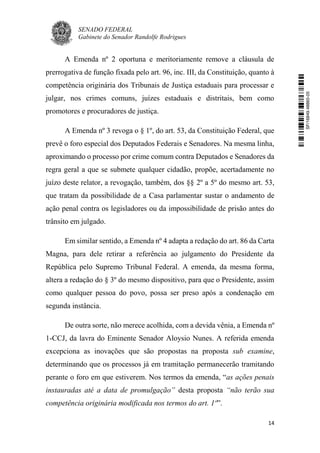 SENADO FEDERAL
Gabinete do Senador Randolfe Rodrigues
14
A Emenda nº 2 oportuna e meritoriamente remove a cláusula de
prerrogativa de função fixada pelo art. 96, inc. III, da Constituição, quanto à
competência originária dos Tribunais de Justiça estaduais para processar e
julgar, nos crimes comuns, juízes estaduais e distritais, bem como
promotores e procuradores de justiça.
A Emenda nº 3 revoga o § 1º, do art. 53, da Constituição Federal, que
prevê o foro especial dos Deputados Federais e Senadores. Na mesma linha,
aproximando o processo por crime comum contra Deputados e Senadores da
regra geral a que se submete qualquer cidadão, propõe, acertadamente no
juízo deste relator, a revogação, também, dos §§ 2º a 5º do mesmo art. 53,
que tratam da possibilidade de a Casa parlamentar sustar o andamento de
ação penal contra os legisladores ou da impossibilidade de prisão antes do
trânsito em julgado.
Em similar sentido, a Emenda nº 4 adapta a redação do art. 86 da Carta
Magna, para dele retirar a referência ao julgamento do Presidente da
República pelo Supremo Tribunal Federal. A emenda, da mesma forma,
altera a redação do § 3º do mesmo dispositivo, para que o Presidente, assim
como qualquer pessoa do povo, possa ser preso após a condenação em
segunda instância.
De outra sorte, não merece acolhida, com a devida vênia, a Emenda nº
1-CCJ, da lavra do Eminente Senador Aloysio Nunes. A referida emenda
excepciona as inovações que são propostas na proposta sub examine,
determinando que os processos já em tramitação permanecerão tramitando
perante o foro em que estiverem. Nos termos da emenda, “as ações penais
instauradas até a data de promulgação” desta proposta “não terão sua
competência originária modificada nos termos do art. 1º”.
SF/16849.48865-05
 