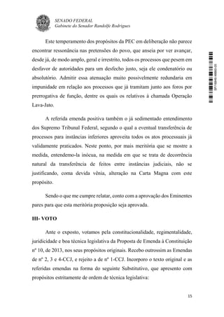SENADO FEDERAL
Gabinete do Senador Randolfe Rodrigues
15
Este temperamento dos propósitos da PEC em deliberação não parece
encontrar ressonância nas pretensões do povo, que anseia por ver avançar,
desde já, de modo amplo, geral e irrestrito, todos os processos que pesem em
desfavor de autoridades para um desfecho justo, seja ele condenatório ou
absolutório. Admitir essa atenuação muito possivelmente redundaria em
impunidade em relação aos processos que já tramitam junto aos foros por
prerrogativa de função, dentre os quais os relativos à chamada Operação
Lava-Jato.
A referida emenda positiva também o já sedimentado entendimento
dos Supremo Tribunal Federal, segundo o qual a eventual transferência de
processos para instâncias inferiores aproveita todos os atos processuais já
validamente praticados. Neste ponto, por mais meritória que se mostre a
medida, entendemo-la inócua, na medida em que se trata de decorrência
natural da transferência de feitos entre instâncias judiciais, não se
justificando, coma devida vênia, alteração na Carta Magna com este
propósito.
Sendo o que me cumpre relatar, conto com a aprovação dos Eminentes
pares para que esta meritória proposição seja aprovada.
III- VOTO
Ante o exposto, votamos pela constitucionalidade, regimentalidade,
juridicidade e boa técnica legislativa da Proposta de Emenda à Constituição
nº 10, de 2013, nos seus propósitos originais. Recebo outrossim as Emendas
de nº 2, 3 e 4-CCJ, e rejeito a de nº 1-CCJ. Incorporo o texto original e as
referidas emendas na forma do seguinte Substitutivo, que apresento com
propósitos estritamente de ordem de técnica legislativa:
SF/16849.48865-05
 