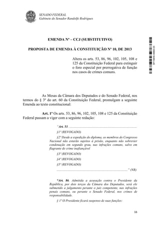 SENADO FEDERAL
Gabinete do Senador Randolfe Rodrigues
16
EMENDA Nº – CCJ (SUBSTITUTIVO)
PROPOSTA DE EMENDA À CONSTITUIÇÃO Nº 10, DE 2013
Altera os arts. 53, 86, 96, 102, 105, 108 e
125 da Constituição Federal para extinguir
o foro especial por prerrogativa de função
nos casos de crimes comuns.
As Mesas da Câmara dos Deputados e do Senado Federal, nos
termos do § 3º do art. 60 da Constituição Federal, promulgam a seguinte
Emenda ao texto constitucional:
Art. 1º Os arts. 53, 86, 96, 102, 105, 108 e 125 da Constituição
Federal passam a viger com a seguinte redação:
“Art. 53. ....................................................................................
§1º (REVOGADO)
§2º Desde a expedição do diploma, os membros do Congresso
Nacional não estarão sujeitos à prisão, enquanto não sobrevier
condenação em segundo grau, nas infrações comuns, salvo em
flagrante de crime inafiançável
§3º (REVOGADO)
§4º (REVOGADO)
§5º (REVOGADO)
........................................................................................” (NR)
“Art. 86. Admitida a acusação contra o Presidente da
República, por dois terços da Câmara dos Deputados, será ele
submetido a julgamento perante o juiz competente, nas infrações
penais comuns, ou perante o Senado Federal, nos crimes de
responsabilidade.
§ 1º O Presidente ficará suspenso de suas funções:
SF/16849.48865-05
 