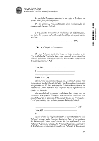 SENADO FEDERAL
Gabinete do Senador Randolfe Rodrigues
17
I - nas infrações penais comuns, se recebida a denúncia ou
queixa-crime pelo juiz competente;
II - nos crimes de responsabilidade, após a instauração do
processo pelo Senado Federal.
...................................................................................
§ 3º Enquanto não sobrevier condenação em segundo grau,
nas infrações comuns, o Presidente da República não estará sujeito
a prisão.
......................................................................... ” (NR)
“Art. 96. Compete privativamente:
.....................................................................................
III - aos Tribunais de Justiça julgar os juízes estaduais e do
Distrito Federal e Territórios, bem como os membros do Ministério
Público, nos crimes de responsabilidade, ressalvada a competência
da Justiça Eleitoral.” (NR)
“Art. 102. .............................................................
I - ...........................................................................
...............................................................................
b) (REVOGADO)
c) nos crimes de responsabilidade, os Ministros de Estado e os
Comandantes da Marinha, do Exército e da Aeronáutica, ressalvado
o disposto no art. 52, I, os membros dos Tribunais Superiores, os do
Tribunal de Contas da União e os chefes de missão diplomática de
caráter permanente;
d) o mandado de segurança e o habeas data contra atos do
Presidente da República, das Mesas da Câmara dos Deputados e do
Senado Federal, do Tribunal de Contas da União, do Procurador-
Geral da República e do próprio Supremo Tribunal Federal;
.................................................................................” (NR)
“Art. 105. ..................................................................
I - ..............................................................................:
a) nos crimes de responsabilidade os desembargadores dos
Tribunais de Justiça dos Estados e do Distrito Federal, os membros
dos Tribunais de Contas dos Estados e do Distrito Federal, os dos
Tribunais Regionais Federais, dos Tribunais Regionais Eleitorais e
do Trabalho, os membros dos Conselhos ou Tribunais de Contas dos
SF/16849.48865-05
 