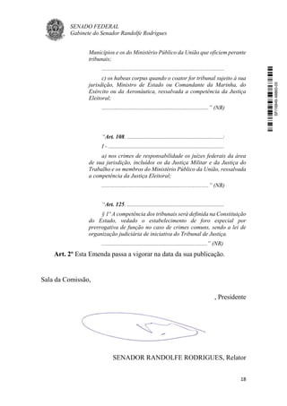 SENADO FEDERAL
Gabinete do Senador Randolfe Rodrigues
18
Municípios e os do Ministério Público da União que oficiem perante
tribunais;
.....................................................................................
c) os habeas corpus quando o coator for tribunal sujeito à sua
jurisdição, Ministro de Estado ou Comandante da Marinha, do
Exército ou da Aeronáutica, ressalvada a competência da Justiça
Eleitoral;
..........................................................................” (NR)
“Art. 108. ..................................................................:
I - ................................................................................
a) nos crimes de responsabilidade os juízes federais da área
de sua jurisdição, incluídos os da Justiça Militar e da Justiça do
Trabalho e os membros do Ministério Público da União, ressalvada
a competência da Justiça Eleitoral;
..........................................................................” (NR)
“Art. 125. ...................................................................
§ 1º A competência dos tribunais será definida na Constituição
do Estado, vedado o estabelecimento de foro especial por
prerrogativa de função no caso de crimes comuns, sendo a lei de
organização judiciária de iniciativa do Tribunal de Justiça.
.........................................................................” (NR)
Art. 2º Esta Emenda passa a vigorar na data da sua publicação.
Sala da Comissão,
, Presidente
SENADOR RANDOLFE RODRIGUES, Relator
SF/16849.48865-05
 