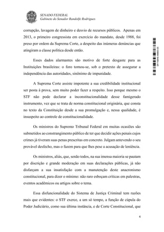 SENADO FEDERAL
Gabinete do Senador Randolfe Rodrigues
4
corrupção, lavagem de dinheiro e desvio de recursos públicos. Apenas em
2013, o primeiro congressista em exercício do mandato, desde 1988, foi
preso por ordem da Suprema Corte, a despeito das inúmeras denúncias que
atingiram a classe política desde então.
Esses dados alarmantes são motivo de forte desgaste para as
Instituições brasileiras: o foro tornou-se, sob o pretexto de assegurar a
independência das autoridades, sinônimo de impunidade.
A Suprema Corte assiste impotente a sua credibilidade institucional
ser posta à prova, sem muito poder fazer a respeito. Isso porque mesmo o
STF não pode declarar a inconstitucionalidade desse famigerado
instrumento, vez que se trata de norma constitucional originária, que consta
no texto da Constituição desde a sua promulgação e, nessa qualidade, é
insuspeito ao controle de constitucionalidade.
Os ministros do Supremo Tribunal Federal em muitas ocasiões são
submetidos ao constrangimento público de ter que decidir ações penais cujos
crimes já tiveram suas penas prescritas em concreto. Julgam antevendo o seu
provável desfecho, mas o fazem para que lhes pese a acusação de leniência.
Os ministros, aliás, que, senão todos, na sua imensa maioria se pautam
por discrição e grande moderação em suas declarações públicas, já não
disfarçam a sua insatisfação com a manutenção deste anacronismo
constitucional, para dizer o mínimo: não raro esboçam críticas em palestras,
eventos acadêmicos ou artigos sobre o tema.
Essa disfuncionalidade do Sistema de Justiça Criminal tem razões
mais que evidentes: o STF exerce, a um só tempo, a função de cúpula do
Poder Judiciário, como sua última instância, e de Corte Constitucional, que
SF/16849.48865-05
 