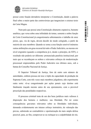 SENADO FEDERAL
Gabinete do Senador Randolfe Rodrigues
5
possui como função derradeira interpretar a Constituição, dando a palavra
final sobre a maior parte das controvérsias que tangenciam o extenso texto
da Carta Magna.
Num país que possui uma Constituição altamente expansiva, bastante
analítica, que versa sobre uma infinidade de temas, somente a nobre função
de Corte Constitucional já congestionaria sobremaneira o trabalho de onze
juízes, que, via de regra, devem decidir de modo colegiado, a partir da
maioria de seus membros. Quando se soma a essa função sensível inúmeras
outras atribuições em grau recursal de todo o Poder Judiciário, ou mesmo em
nível originário (quando a competência já é, desde o princípio, do STF), o
resultado não poderia ser diferente: pronunciada paralisia institucional, por
mais que se reconheçam os nobres e relevantes esforços de modernização
processual empreendidos pelo Poder Judiciário nos últimos anos, sob a
batuta do Conselho Nacional de Justiça.
O Superior Tribunal de Justiça, foro de outro sem número de
autoridades, embora possua em tese o triplo da capacidade de produção da
Suprema Corte, com três vezes mais membros julgadores, não experimenta
outra sorte: vê-se congestionado por ações penais cujo destino está
fatalmente traçado mesmo antes de seu ajuizamento, com a provável
prescrição das penalidades respectivas.
O processo criminal trata de um dos bens jurídicos mais valiosos à
disposição dos homens e mulheres: sua liberdade. Por ter como
consequências gravames relevantes sobre as liberdades individuais,
demanda evidentemente um intenso esforço instrutório, de valoração das
provas, submissão ao contraditório e oportunização da mais ampla defesa
possível, para, ao fim, comprovar-se ou rechaçar-se a culpabilidade do réu.
SF/16849.48865-05
 