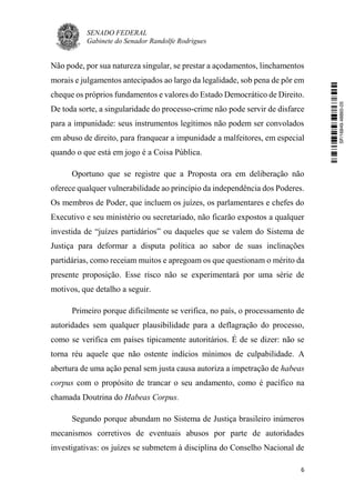 SENADO FEDERAL
Gabinete do Senador Randolfe Rodrigues
6
Não pode, por sua natureza singular, se prestar a açodamentos, linchamentos
morais e julgamentos antecipados ao largo da legalidade, sob pena de pôr em
cheque os próprios fundamentos e valores do Estado Democrático de Direito.
De toda sorte, a singularidade do processo-crime não pode servir de disfarce
para a impunidade: seus instrumentos legítimos não podem ser convolados
em abuso de direito, para franquear a impunidade a malfeitores, em especial
quando o que está em jogo é a Coisa Pública.
Oportuno que se registre que a Proposta ora em deliberação não
oferece qualquer vulnerabilidade ao princípio da independência dos Poderes.
Os membros de Poder, que incluem os juízes, os parlamentares e chefes do
Executivo e seu ministério ou secretariado, não ficarão expostos a qualquer
investida de “juízes partidários” ou daqueles que se valem do Sistema de
Justiça para deformar a disputa política ao sabor de suas inclinações
partidárias, como receiam muitos e apregoam os que questionam o mérito da
presente proposição. Esse risco não se experimentará por uma série de
motivos, que detalho a seguir.
Primeiro porque dificilmente se verifica, no país, o processamento de
autoridades sem qualquer plausibilidade para a deflagração do processo,
como se verifica em países tipicamente autoritários. É de se dizer: não se
torna réu aquele que não ostente indícios mínimos de culpabilidade. A
abertura de uma ação penal sem justa causa autoriza a impetração de habeas
corpus com o propósito de trancar o seu andamento, como é pacífico na
chamada Doutrina do Habeas Corpus.
Segundo porque abundam no Sistema de Justiça brasileiro inúmeros
mecanismos corretivos de eventuais abusos por parte de autoridades
investigativas: os juízes se submetem à disciplina do Conselho Nacional de
SF/16849.48865-05
 