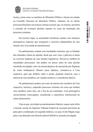SENADO FEDERAL
Gabinete do Senador Randolfe Rodrigues
7
Justiça, assim como os membros do Ministério Público o fazem em relação
ao Conselho Nacional do Ministério Público. Ademais, há no direito
processual brasileiro um ruinoso sistema recursal, que, no mínimo, permitirá
a correção de eventuais decisões injustas no curso da tramitação dos
processos criminais.
Em terceiro lugar, as autoridades brasileiras contam com inúmeras
prerrogativas especiais que asseguram o exercício independente de suas
funções face à investida de autoritarismos.
Os parlamentares contam com imunidades materiais, que os blindam
dos chamados crimes de opinião, desde que seus votos e palavras se deem
no exercício legítimo de suas funções legislativas. Servem-se também de
imunidades processuais: não podem ser presos antes de uma decisão
transitada em julgado, salvo na remota hipótese de uma prisão por flagrante
de crime inafiançável. Mesmo nessa hipótese, comunica-se à Casa
respectiva, para que delibere sobre a prisão, podendo relaxá-la, caso a
maioria de seus membros, em votação ostensiva, a considerem abusiva.
Os parlamentares podem, por meio da maioria dos membros da Casa
respectiva, inclusive, suspender processos criminais em curso que tenham
seus membros como réus, até o fim da sua tramitação. Uma prerrogativa
razoavelmente extravagante, considerada a experiência internacional de
outras democracias.
Veja-se que, em relação aos parlamentares federais, sequer surte efeito
a decisão recente do Supremo Tribunal Federal de execução provisória da
pena após a condenação em segunda instância, vez que a Carta Magna exige
para a sua detenção uma decisão judicial definitiva, passada em julgado.
SF/16849.48865-05
 