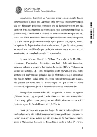 SENADO FEDERAL
Gabinete do Senador Randolfe Rodrigues
8
Em relação ao Presidente da República, exige-se a autorização de uma
supermaioria da Câmara dos Deputados (dois terços de seus membros) para
que se deflagrem processos criminais ou de responsabilidade em seu
desfavor. Uma vez recebida a denúncia pelo juízo competente (político ou
jurisdicional), o Presidente é afastado da chefia do Executivo por até 180
dias. Goza ainda da chamada imunidade prisional: não há qualquer hipótese
de prisão em seu prejuízo que não seja aquela passada em julgado, mesmo
na hipótese de flagrante do mais atroz dos crimes. E, por derradeiro, não se
submete à responsabilização por quaisquer atos estranhos ao exercício de
suas funções no período de duração do seu mandato.
Os membros do Ministério Público (Procuradores da República,
promotores, Procuradores de Justiça), do Poder Judiciário (ministros,
desembargadores e juízes) e das Cortes de Contas (TCU e Tribunais de
Contas dos estados, DF e dos municípios, onde houver), de igual sorte,
contam com prerrogativas especiais que os protegem de ações arbitrárias:
não podem perder o cargo antes de decisão judicial transitada em julgado,
não podem ser removidos da circunscrição em que atuam de modo
involuntário e possuem garantia da irredutibilidade de seus subsídios.
Prerrogativas assemelhadas são asseguradas a todos os agentes
públicos: mesmo o agente público mais subalterno conta com a estabilidade
do seu cargo público para proteger-se do arbítrio virtualmente cometido
contra as regras do Estado Democrático de Direito.
Essas prerrogativas especiais, longe de serem extravagâncias do
modelo brasileiro, são institutos razoavelmente compartilhados em maior ou
menor grau por outros países que são referências de democracias fortes,
como a Alemanha, a Espanha, os EUA, Reino Unido e Itália. Objetivam,
SF/16849.48865-05
 