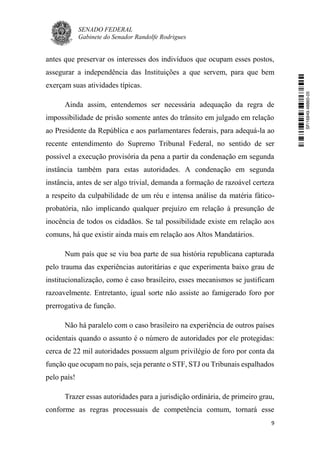SENADO FEDERAL
Gabinete do Senador Randolfe Rodrigues
9
antes que preservar os interesses dos indivíduos que ocupam esses postos,
assegurar a independência das Instituições a que servem, para que bem
exerçam suas atividades típicas.
Ainda assim, entendemos ser necessária adequação da regra de
impossibilidade de prisão somente antes do trânsito em julgado em relação
ao Presidente da República e aos parlamentares federais, para adequá-la ao
recente entendimento do Supremo Tribunal Federal, no sentido de ser
possível a execução provisória da pena a partir da condenação em segunda
instância também para estas autoridades. A condenação em segunda
instância, antes de ser algo trivial, demanda a formação de razoável certeza
a respeito da culpabilidade de um réu e intensa análise da matéria fático-
probatória, não implicando qualquer prejuízo em relação à presunção de
inocência de todos os cidadãos. Se tal possibilidade existe em relação aos
comuns, há que existir ainda mais em relação aos Altos Mandatários.
Num país que se viu boa parte de sua história republicana capturada
pelo trauma das experiências autoritárias e que experimenta baixo grau de
institucionalização, como é caso brasileiro, esses mecanismos se justificam
razoavelmente. Entretanto, igual sorte não assiste ao famigerado foro por
prerrogativa de função.
Não há paralelo com o caso brasileiro na experiência de outros países
ocidentais quando o assunto é o número de autoridades por ele protegidas:
cerca de 22 mil autoridades possuem algum privilégio de foro por conta da
função que ocupam no país, seja perante o STF, STJ ou Tribunais espalhados
pelo país!
Trazer essas autoridades para a jurisdição ordinária, de primeiro grau,
conforme as regras processuais de competência comum, tornará esse
SF/16849.48865-05
 