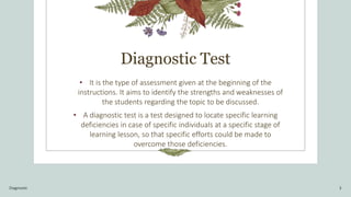 Diagnostic Test
• It is the type of assessment given at the beginning of the
instructions. It aims to identify the strengths and weaknesses of
the students regarding the topic to be discussed.
• A diagnostic test is a test designed to locate specific learning
deficiencies in case of specific individuals at a specific stage of
learning lesson, so that specific efforts could be made to
overcome those deficiencies.
Diagnostic 3
 