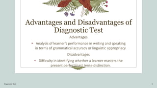 Advantages and Disadvantages of
Diagnostic Test
Advantages
• Analysis of learner’s performance in writing and speaking
in terms of grammatical accuracy or linguistic appropriacy.
Disadvantages
• Difficulty in identifying whether a learner masters the
present perfect/past tense distinction.
Diagnostic Test 5
 