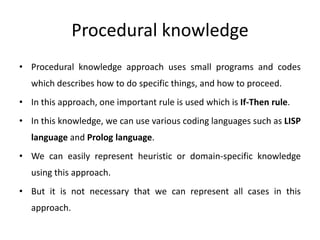 Procedural knowledge
• Procedural knowledge approach uses small programs and codes
which describes how to do specific things, and how to proceed.
• In this approach, one important rule is used which is If-Then rule.
• In this knowledge, we can use various coding languages such as LISP
language and Prolog language.
• We can easily represent heuristic or domain-specific knowledge
using this approach.
• But it is not necessary that we can represent all cases in this
approach.
 
