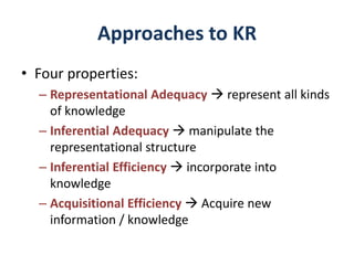 Approaches to KR
• Four properties:
– Representational Adequacy  represent all kinds
of knowledge
– Inferential Adequacy  manipulate the
representational structure
– Inferential Efficiency  incorporate into
knowledge
– Acquisitional Efficiency  Acquire new
information / knowledge
 