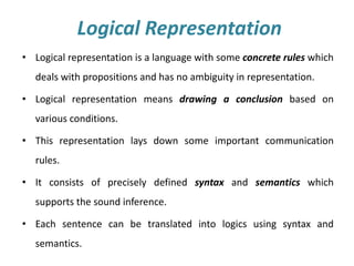 Logical Representation
• Logical representation is a language with some concrete rules which
deals with propositions and has no ambiguity in representation.
• Logical representation means drawing a conclusion based on
various conditions.
• This representation lays down some important communication
rules.
• It consists of precisely defined syntax and semantics which
supports the sound inference.
• Each sentence can be translated into logics using syntax and
semantics.
 