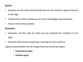 Syntax:
• Syntaxes are the rules which decide how we can construct legal sentences
in the logic.
• It determines which symbol we can use in knowledge representation.
• How to write those symbols.
Semantics:
• Semantics are the rules by which we can interpret the sentence in the
logic.
• Semantic also involves assigning a meaning to each sentence.
Logical representation can be categorised into mainly two logics:
• Propositional Logics
• Predicate logics
 