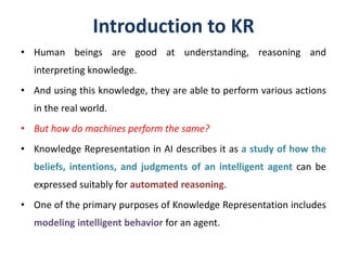 Introduction to KR
• Human beings are good at understanding, reasoning and
interpreting knowledge.
• And using this knowledge, they are able to perform various actions
in the real world.
• But how do machines perform the same?
• Knowledge Representation in AI describes it as a study of how the
beliefs, intentions, and judgments of an intelligent agent can be
expressed suitably for automated reasoning.
• One of the primary purposes of Knowledge Representation includes
modeling intelligent behavior for an agent.
 