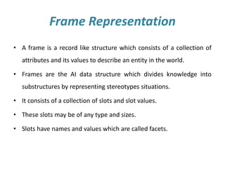Frame Representation
• A frame is a record like structure which consists of a collection of
attributes and its values to describe an entity in the world.
• Frames are the AI data structure which divides knowledge into
substructures by representing stereotypes situations.
• It consists of a collection of slots and slot values.
• These slots may be of any type and sizes.
• Slots have names and values which are called facets.
 