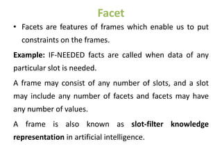 Facet
• Facets are features of frames which enable us to put
constraints on the frames.
Example: IF-NEEDED facts are called when data of any
particular slot is needed.
A frame may consist of any number of slots, and a slot
may include any number of facets and facets may have
any number of values.
A frame is also known as slot-filter knowledge
representation in artificial intelligence.
 