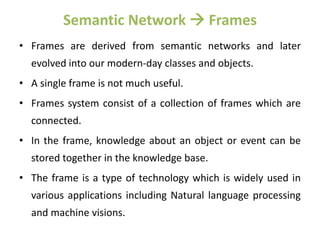 Semantic Network  Frames
• Frames are derived from semantic networks and later
evolved into our modern-day classes and objects.
• A single frame is not much useful.
• Frames system consist of a collection of frames which are
connected.
• In the frame, knowledge about an object or event can be
stored together in the knowledge base.
• The frame is a type of technology which is widely used in
various applications including Natural language processing
and machine visions.
 
