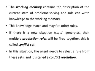 • The working memory contains the description of the
current state of problems-solving and rule can write
knowledge to the working memory.
• This knowledge match and may fire other rules.
• If there is a new situation (state) generates, then
multiple production rules will be fired together, this is
called conflict set.
• In this situation, the agent needs to select a rule from
these sets, and it is called a conflict resolution.
 