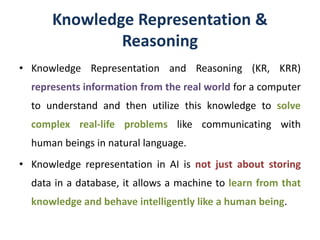 Knowledge Representation &
Reasoning
• Knowledge Representation and Reasoning (KR, KRR)
represents information from the real world for a computer
to understand and then utilize this knowledge to solve
complex real-life problems like communicating with
human beings in natural language.
• Knowledge representation in AI is not just about storing
data in a database, it allows a machine to learn from that
knowledge and behave intelligently like a human being.
 