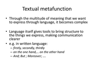 Textual metafunction
• Through the multitude of meaning that we want
to express through language, it becomes complex
• Language itself gives tools to bring structure to
the things we express, making communication
clearer
• e.g. in written language:
– firstly, secondly, thirdly
– on the one hand,… on the other hand
– And; But ; Moreover; ….
 