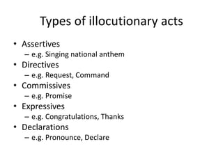 Types of illocutionary acts
• Assertives
– e.g. Singing national anthem
• Directives
– e.g. Request, Command
• Commissives
– e.g. Promise
• Expressives
– e.g. Congratulations, Thanks
• Declarations
– e.g. Pronounce, Declare
 
