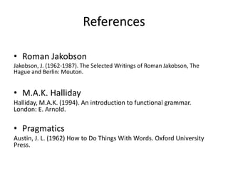 References
• Roman Jakobson
Jakobson, J. (1962-1987). The Selected Writings of Roman Jakobson, The
Hague and Berlin: Mouton.
• M.A.K. Halliday
Halliday, M.A.K. (1994). An introduction to functional grammar.
London: E. Arnold.
• Pragmatics
Austin, J. L. (1962) How to Do Things With Words. Oxford University
Press.
 