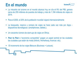  La industria de turismo en el mundo alcanza hoy en día el 9% del PBI, genera
cerca de 255 millones de puestos de trabajo y más de 1,184 millones de viajes en
2014.
 Para el 2030, el 20% de la población mundial viajará internacionalmente
 La búsqueda, reserva y compra de viajes se hace cada vez más por Apps -
dispositivos técnológicos- (smartphones, tablets.).
 Un creciente número de start-ups de viajes en África.
 Peer to Peer o “economía compartida” juegan un papel central en las ciudades
las ciudades que están de moda (Airbnb, HomeAway, Avancar, etc).
 El incremento de los viajes Bleisure (Business + Leisure).
En el mundo
 