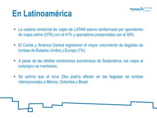 En Latinoamérica
 La cadena comercial de viajes de LATAM estuvo conformada por operadores
de viajes online (OTA) con el 41% y operadores presenciales con el 59%.
 El Caribe y América Central registraron el mayor crecimiento de llegadas de
turistas de Estados Unidos y Europa (7%).
 A pesar de las débiles condiciones económicas de Sudamérica, los viajes al
extranjero se mantienen.
 Se estima que el virus Zika podría afectar en las llegadas de turistas
internacionales a México, Colombia y Brasil.
 
