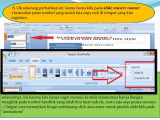 8. Ok sekarang perhatikan ini: kamu harus klik pada slide master nomer
1 kemudian paste tombol yang sudah kita copy tadi di tempat yang kita
inginkan.
sudah kamu paste langsung saja kamu klik 'close master view'jika kamu mengikuti
instruksi dari awal sampai akhir ini dengan benar maka kamu akan bisa melihat tombol
yang berisi hyperlink berada di seluruh slide presentasi kamu.namun permasalahannya
sekarang adalah kita harus mematikan fungsi 'click' dan 'enter' untuk menuju slide
selanjutnya. itu karena kita hanya ingin menuju ke slide selanjutnya hanya dengan
mengklik pada tombol hyerlink yang telah kita buat tadi.ok, tentu saja saya punya caranya
:-) begini cara mematikan fungsi sembarang click atau enter untuk pindah slide:klik pada
"animations"
 