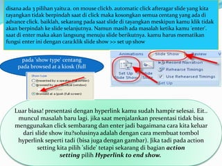 disana ada 3 pilihan yaitu:a. on mouse clickb. automatic click afteragar slide yang kita
tayangkan tidak berpindah saat di click maka kosongkan semua centang yang ada di
advance click. baiklah, sekarang pada saat slide di tayangkan meskipun kamu klik tidak
akan berpindah ke slide selanjutnya. Namun masih ada masalah ketika kamu 'enter'.
saat di enter maka akan langsung menuju slide berikutnya. kamu harus mematikan
fungsi enter ini dengan cara:klik slide show >> set up show
Luar biasa! presentasi dengan hyperlink kamu sudah hampir selesai. Eit..
muncul masalah baru lagi. jika saat menjalankan presentasi tidak bisa
menggunakan click sembarang dan enter jadi bagaimana cara kita keluar
dari slide show itu?solusinya adalah dengan cara membuat tombol
hyperlink seperti tadi (bisa juga dengan gambar). Jika tadi pada action
setting kita pilih 'slide' tetapi sekarang di bagian action
setting pilih Hyperlink to end show.
pada 'show type' centang
pada browsed at a kiosk (full
screen
 