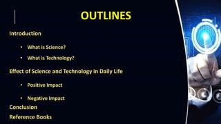 OUTLINES
Introduction
• What is Science?
• What is Technology?
Effect of Science and Technology in Daily Life
• Positive Impact
• Negative Impact
Conclusion
Reference Books
 
