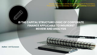 IS THE CAPITAL STRUCTURE LOGIC OF CORPORATE
FINANCE APPLICABLE TO INSURERS?
REVIEW AND ANALYSIS
Author : Arif Gunawan
Faculty of Economics and Business Department of Accountancy,
Finance & Insurance University of Leuven By. Frederiek Schoubben
 