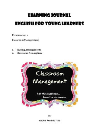 Learning Journal
English for Young Learners
Presentation 1
Classroom Management
1. Seating Arrangements
2. Classroom Atmosphere
By
ANGGIE AYUNINGTYAS
 