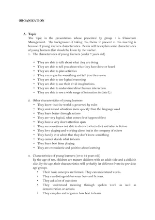 ORGANIZATION
A. Topic
The topic in the presentation whose presented by group 1 is Classroom
Management. The background of taking this theme to present in this meeting is
because of young learners characteristics. Below will be explain some characteristics
of young learners that should be know by the teacher.
1. The characteristics of young learners (under 7 years old)
• They are able to talk about what they are doing
• They are able to tell you about what they have done or heard
• They are able to plan activities
• They can argue for something and tell you the reason
• They are able to use logical reasoning
• They are able to use their vivid imaginations.
• They are able to understand direct human interaction.
• They are able to use a wide range of intonation in their L1
2. Other characterictics of young learners
• They know that the world is governed by rules
• They understand situations more quickly than the language used
• They learn better through actions
• They are very logical, what comes first happened first
• They have a very short attention span
• They are sometimes not able to distinct what is fact and what is fiction
• They love playing and working alone but in the company of others
• They hardly ever admit that they don’t know something
• They cannot decide what to learn
• They learn best from playing
• They are enthusiastic and positive about learning
3. Characteristics of young learners (10 to 12 years old)
By the age of ten, children are mature children with an adult side and a childish
side. By the age, their characteristics will probably far different from the previous
age groups.
• Their basic concepts are formed. They can understand words.
• They can distinguish between facts and fictions.
• They ask a lot of questions
• They understand meaning through spoken word as well as
demonstration or actions
• They can plan and organize how best to learn
 