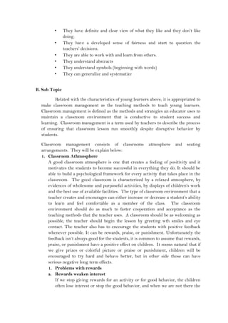 • They have definite and clear view of what they like and they don’t like
doing.
• They have a developed sense of fairness and start to question the
teachers’ decisions.
• They are able to work with and learn from others.
• They understand abstracts
• They understand symbols (beginning with words)
• They can generalize and systematize
B. Sub Topic
Related with the characteristics of young learners above, it is appropriated to
make classroom management as the teaching methods to teach young learners.
Classroom management is defined as the methods and strategies an educator uses to
maintain a classroom environment that is conductive to student success and
learning. Classroom management is a term used by teachers to describe the process
of ensuring that classroom lesson run smoothly despite disruptive behavior by
students.
Classroom management consists of classrooms atmosphere and seating
arrangements. They will be explain below:
1. Classroom Athmosphere
A good classroom atmosphere is one that creates a feeling of positivity and it
motivates the students to become successful in everything they do. It should be
able to build a psychological framework for every activity that takes place in the
classroom. The good classroom is characterized by a relaxed atmosphere, by
evidences of wholesome and purposeful activities, by displays of children’s work
and the best use of available facilities. The type of classroom environment that a
teacher creates and encourages can either increase or decrease a student’s ability
to learn and feel comfortable as a member of the class. The classroom
environment should do as much to faster cooperation and acceptance as the
teaching methods that the teacher uses. A classroom should be as welcoming as
possible, the teacher should begin the lesson by greeting wth smiles and eye
contact. The teacher also has to encourage the students with positive feedback
whenever possible. It can be rewards, praise, or punishment. Unfortunately the
feedback isn’t always good for the students, it is common to assume that rewards,
praise, or punishment have a positive effect on children. It seems natural that if
we give prizes or colorful picture or praise or punishment, children will be
encouraged to try hard and behave better, but in other side those can have
serious negative long term effects.
1. Problems with rewards
a. Rewards weaken interest
If we stop giving rewards for an activity or for good behavior, the children
often lose interest or stop the good behavior, and when we are not there the
 