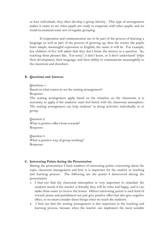 as four individuals, they often develop a group identity. This type of arrangement
makes it easier to see when pupils are ready to cooperate with other pupils, and we
sould recommend some sort of regular grouping.
If cooperation and communication are to be part of the process of learning a
language as well as part of the process of growing up, then the sooner the pupils
learn simple, meaningful expression in English, the easier it will be. For example,
few children of five will admit that they don’t know the answer to a question. So,
teaching them phrases like, “I’m sorry”, I don’t know, or I don’t understand” helps
their development, their language, and their ability to communicate meaningfully in
the classroom and elsewhere.
B. Questions and Answers
Questions 1 :
Based on what reason to set the seating arrangement?
Response:
The seating arrangement apply based on the situation on the classroom, it is
necessary to apply if the students’ start feel bored with the classroom atmosphere.
The seating arrangement can help students’ in doing activities individually or in
group.
Question 2:
What is positive effect from rewards?
Response:
Question 3:
What is positive way of group working?
Response:
C. Interesting Points during the Presentation
During the presentation I fond numbers of interesting points concerning about the
topic, classroom management and how it is important for the student in teaching
and learning process. The following are the points I doscovered during the
presentation:
1. I find out that the classroom atmosphere is very important to stimulate the
students mood, if the teacher is friendly they will be relax and happy, and it can
make them easier to receive the lesson. Others interesting points is such kind of
reward, praise and punishment not just give positive effect but also give negative
effect, so we must consider those things when we teach the students.
2. I find out that the seating arrangement is also important in the teaching and
learning process, because when the teacher can implement the most suitable
 