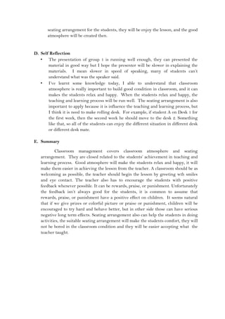 seating arrangement for the students, they will be enjoy the lesson, and the good
atmosphere will be created then.
D. Self Reflection
• The presentation of group 1 is running well enough, they can presented the
material in good way but I hope the presenter will be slower in explaining the
materials. I mean slower in speed of speaking, many of students can’t
understand what was the speaker said.
• I’ve learnt some knowledge today, I able to understand that classroom
atmosphere is really important to build good condition in classroom, and it can
makes the students relax and happy. When the students relax and happy, the
teaching and learning process will be run well. The seating arrangement is also
important to apply because it is influence the teaching and learning process, but
I think it is need to make rolling desk. For example, if student A on Desk 1 for
the first week, then the second week he should move to the desk 2. Something
like that, so all of the students can enjoy the different situation in different desk
or different desk mate.
E. Summary
Classroom management covers classroom atmosphere and seating
arrangement. They are closed related to the students’ achievement in teaching and
learning process. Good atmosphere will make the students relax and happy, it will
make them easier in achieving the lesson from the teacher. A classroom should be as
welcoming as possible, the teacher should begin the lesson by greeting wth smiles
and eye contact. The teacher also has to encourage the students with positive
feedback whenever possible. It can be rewards, praise, or punishment. Unfortunately
the feedback isn’t always good for the students, it is common to assume that
rewards, praise, or punishment have a positive effect on children. It seems natural
that if we give prizes or colorful picture or praise or punishment, children will be
encouraged to try hard and behave better, but in other side those can have serious
negative long term effects. Seating arrangement also can help the students in doing
activities, the suitable seating arrangement will make the students comfort, they will
not be bored in the classroom condition and they will be easier accepting what the
teacher taught.
 