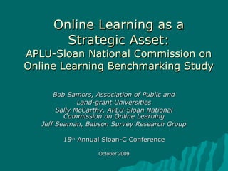 Online Learning as a Strategic Asset: APLU-Sloan National Commission on Online Learning Benchmarking Study Bob Samors, Association of Public and Land-grant Universities Sally McCarthy, APLU-Sloan National Commission on Online Learning Jeff Seaman, Babson Survey Research Group 15 th  Annual Sloan-C Conference October 2009 