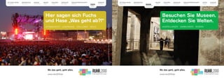 MYTHOS RUHR   METROPOLE   BILDER      MUSIK      THEATER   SPRACHE    KREATIVWIRTSCHAFT                EUROPA                                                                      MYTHOS RUHR   METROPOLE               MUSIK      THEATER   SPRACHE      KREATIVWIRTSCHAFT   FESTE    EUROPA
BEGREIFEN     GESTALTEN   ENTDECKEN   LEBEN      WAGEN     ERFAHREN   STÄRKEN                          BEWEGEN                                                                     BEGREIFEN     GESTALTEN               LEBEN      WAGEN     ERFAHREN     STÄRKEN             FEIERN   BEWEGEN
                                                                                              FESTE                                                                                                          BILDER
                                                                                              FEIERN                                                                                                         ENTDECKEN




                                        Hier sagen sich Fuchs                                                                                                                                                                      Besuchen Sie Museen.
                                        und Hase „Was geht ab?!“                                                                                                                                                                   Entdecken Sie Welten.




                                                                                                                                                                                                                                                                                                                                                                                   UNESCO Welterbe Zollverein, Kokerei Essen, Foto: Manfred Vollmer
                                                                                                                 Loveparade 2007, Essen, Foto: Essen Marketing GmbH/Peter Wieler
                                        EXTRASCHICHT        LOVEPARADE          STILL-LEBEN   MELEZ                                                                                                                                AUSSTELLUNGEN         SAMMLUNGEN    MUSEEN




                                                                                                                                                                                                                                                                                            Doris Salcedo: Shibboleth, Tate Modern Gallery, London, Foto: REUTERS/Luke MacGregor
                                              Wo das geht, geht alles.                                                                                                                                                           Wo das geht, geht alles.
                                              www.ruhr2010.de                                                                                                                                                                    www.ruhr2010.de
 