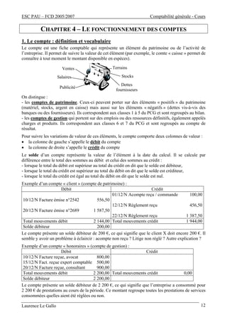 ESC PAU – FCD 2005/2007 Comptabilité générale - Cours 
CHAPITRE 4 – LE FONCTIONNEMENT DES COMPTES 
1. Le compte : définition et vocabulaire 
Le compte est une fiche comptable qui représente un élément du patrimoine ou de l’activité de 
l’entreprise. Il permet de suivre la valeur de cet élément (par exemple, le comte « caisse » permet de 
connaître à tout moment le montant disponible en espèces). 
Terrains 
Stocks 
Dettes 
fournisseurs 
Ventes 
Salaires 
Publicité 
On distingue : 
- les comptes de patrimoine. Ceux-ci peuvent porter sur des éléments « positifs » du patrimoine 
(matériel, stocks, argent en caisse) mais aussi sur les éléments « négatifs » (dettes vis-à-vis des 
banques ou des fournisseurs). Ils correspondent aux classes 1 à 5 du PCG et sont regroupés au bilan. 
- les comptes de gestion qui portent sur des emplois ou des ressources définitifs, également appelés 
charges et produits. Ils correspondent aux classes 6 et 7 du PCG et sont regroupés au compte de 
résultat. 
Pour suivre les variations de valeur de ces éléments, le compte comporte deux colonnes de valeur : 
• la colonne de gauche s’appelle le débit du compte 
• la colonne de droite s’appelle le crédit du compte 
Le solde d’un compte représente la valeur de l’élément à la date du calcul. Il se calcule par 
différence entre le total des sommes au débit et celui des sommes au crédit : 
- lorsque le total du débit est supérieur au total du crédit on dit que le solde est débiteur, 
- lorsque le total du crédit est supérieur au total du débit on dit que le solde est créditeur, 
- lorsque le total du crédit est égal au total du débit on dit que le solde est nul. 
Exemple d’un compte « client » (compte de patrimoine) : 
Débit Crédit 
01/12/N Acompte reçu / commande 100,00 
10/12/N Facture émise n°2542 556,50 
12/12/N Règlement reçu 456,50 
20/12/N Facture émise n°2689 1 587,50 
22/12/N Règlement reçu 1 387,50 
Total mouvements débit 2 144,00 Total mouvements crédit 1 944,00 
Solde débiteur 200,00 
Le compte présente un solde débiteur de 200 €, ce qui signifie que le client X doit encore 200 €. Il 
semble y avoir un problème à éclaircir : acompte non reçu ? Litige non réglé ? Autre explication ? 
Exemple d’un compte « honoraires » (compte de gestion) : 
Débit Crédit 
10/12/N Facture reçue, avocat 800,00 
15/12/N Fact. reçue expert comptable 500,00 
20/12/N Facture reçue, consultant 900,00 
Total mouvements débit 2 200,00 Total mouvements crédit 0,00 
Solde débiteur 2 200,00 
Le compte présente un solde débiteur de 2 200 €, ce qui signifie que l’entreprise a consommé pour 
2 200 € de prestations au cours de la période. Ce montant regroupe toutes les prestations de services 
consommées quelles aient été réglées ou non. 
Laurence Le Gallo 12 
 