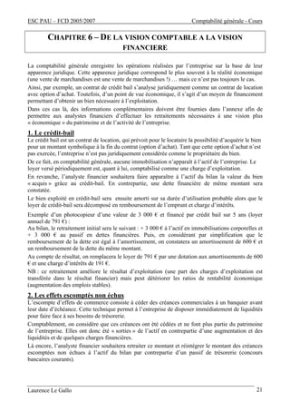 ESC PAU – FCD 2005/2007 Comptabilité générale - Cours 
CHAPITRE 6 – DE LA VISION COMPTABLE A LA VISION 
FINANCIERE 
La comptabilité générale enregistre les opérations réalisées par l’entreprise sur la base de leur 
apparence juridique. Cette apparence juridique correspond le plus souvent à la réalité économique 
(une vente de marchandises est une vente de marchandises !) … mais ce n’est pas toujours le cas. 
Ainsi, par exemple, un contrat de crédit bail s’analyse juridiquement comme un contrat de location 
avec option d’achat. Toutefois, d’un point de vue économique, il s’agit d’un moyen de financement 
permettant d’obtenir un bien nécessaire à l’exploitation. 
Dans ces cas là, des informations complémentaires doivent être fournies dans l’annexe afin de 
permettre aux analystes financiers d’effectuer les retraitements nécessaires à une vision plus 
« économique » du patrimoine et de l’activité de l’entreprise. 
1. Le crédit-bail 
Le crédit bail est un contrat de location, qui prévoit pour le locataire la possibilité d’acquérir le bien 
pour un montant symbolique à la fin du contrat (option d’achat). Tant que cette option d’achat n’est 
pas exercée, l’entreprise n’est pas juridiquement considérée comme le propriétaire du bien. 
De ce fait, en comptabilité générale, aucune immobilisation n’apparaît à l’actif de l’entreprise. Le 
loyer versé périodiquement est, quant à lui, comptabilisé comme une charge d’exploitation. 
En revanche, l’analyste financier souhaitera faire apparaître à l’actif du bilan la valeur du bien 
« acquis » grâce au crédit-bail. En contrepartie, une dette financière de même montant sera 
constatée. 
Le bien exploité en crédit-bail sera ensuite amorti sur sa durée d’utilisation probable alors que le 
loyer de crédit-bail sera décomposé en remboursement de l’emprunt et charge d’intérêts. 
Exemple d’un photocopieur d’une valeur de 3 000 € et financé par crédit bail sur 5 ans (loyer 
annuel de 791 €) : 
Au bilan, le retraitement initial sera le suivant : + 3 000 € à l’actif en immobilisations corporelles et 
+ 3 000 € au passif en dettes financières. Puis, en considérant par simplification que le 
remboursement de la dette est égal à l’amortissement, on constatera un amortissement de 600 € et 
un remboursement de la dette du même montant. 
Au compte de résultat, on remplacera le loyer de 791 € par une dotation aux amortissements de 600 
€ et une charge d’intérêts de 191 €. 
NB : ce retraitement améliore le résultat d’exploitation (une part des charges d’exploitation est 
transférée dans le résultat financier) mais peut détériorer les ratios de rentabilité économique 
(augmentation des emplois stables). 
2. Les effets escomptés non échus 
L’escompte d’effets de commerce consiste à céder des créances commerciales à un banquier avant 
leur date d’échéance. Cette technique permet à l’entreprise de disposer immédiatement de liquidités 
pour faire face à ses besoins de trésorerie. 
Comptablement, on considère que ces créances ont été cédées et ne font plus partie du patrimoine 
de l’entreprise. Elles ont donc été « sorties » de l’actif en contrepartie d’une augmentation et des 
liquidités et de quelques charges financières. 
Là encore, l’analyste financier souhaitera retraiter ce montant et réintégrer le montant des créances 
escomptées non échues à l’actif du bilan par contrepartie d’un passif de trésorerie (concours 
bancaires courants). 
Laurence Le Gallo 21 
 
