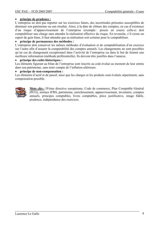 ESC PAU – FCD 2005/2007 Comptabilité générale - Cours 
• principe de prudence : 
L’entreprise ne doit pas reporter sur les exercices futurs, des incertitudes présentes susceptibles de 
diminuer son patrimoine ou son résultat. Ainsi, à la date de clôture des comptes, en cas d’existence 
d’un risque d’appauvrissement de l’entreprise (exemple : procès en cours) celle-ci doit 
comptabiliser une charge sans attendre la réalisation effective du risque. En revanche, s’il existe un 
espoir de gain futur, il faut attendre que sa réalisation soit certaine pour le comptabiliser. 
• principe de permanence des méthodes : 
L’entreprise doit conserver les mêmes méthodes d’évaluation et de comptabilisation d’un exercice 
sur l’autre afin d’assurer la comparabilité des comptes annuels. Les changements ne sont possibles 
qu’en cas de changement exceptionnel dans l’activité de l’entreprise ou dans le but de fournir une 
meilleure information (méthode préférentielle). Ils doivent être justifiés dans l’annexe. 
• principe des coûts historiques : 
Les éléments figurant au bilan de l’entreprise sont inscrits au coût évalué au moment de leur entrée 
dans son patrimoine, sans tenir compte de l’inflation ultérieure. 
• principe de non-compensation : 
Les éléments d’actif et de passif, ainsi que les charges et les produits sont évalués séparément, sans 
compensation possible. 
Mots clés : IVème directive européenne, Code de commerce, Plan Comptable Général 
(PCG), normes IFRS, patrimoine, enrichissement, appauvrissement, inventaire, comptes 
annuels, principes comptables, livres comptables, pièce justificative, image fidèle, 
prudence, indépendance des exercices. 
Laurence Le Gallo 4 
 