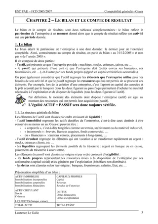 ESC PAU – FCD 2005/2007 Comptabilité générale - Cours 
CHAPITRE 2 – LE BILAN ET LE COMPTE DE RESULTAT 
Le bilan et le compte de résultats sont deux tableaux complémentaires : le bilan reflète le 
patrimoine de l’entreprise à un moment donné alors que le compte de résultat reflète son activité 
sur une période donnée. 
1. Le bilan 
Le bilan décrit le patrimoine de l’entreprise à une date donnée : le dernier jour de l’exercice 
comptable. Ainsi, contrairement au compte de résultat, on parle du bilan « au 31/12/2005 » et non 
pas « de l’année 2005 ». 
Il est composé de deux parties : 
- l’actif, qui présente ce que l’entreprise possède : machines, stocks, créances, caisse, etc ... 
- le passif, qui présente d’une part ce que l’entreprise doit (dettes envers ses banquiers, ses 
fournisseurs, etc …), et d’autre part ses fonds propres (apport en capital et bénéfices accumulés). 
On peut également considérer que l’actif regroupe les éléments que l’entreprise utilise pour les 
besoins de son activité et que le passif regroupe les ressources qui lui ont permis de se procurer ces 
éléments. Par exemple, lors de la création d’une entreprise, c’est l’apport en capital des associés et 
le prêt accordé par le banquier (tous les deux figurant au passif) qui permettent d’acheter le matériel 
nécessaire à l’exploitation et de disposer de liquidités (tous les deux figurant à l’actif). 
Par définition, le montant des éléments dont dispose l’entreprise (actif) est égal au 
montant des ressources qui ont permis leur acquisition (passif). 
L’égalité ACTIF = PASSIF sera donc toujours vérifiée. 
1.1. La structure générale du bilan 
Les éléments de l’actif sont classés par ordre croissant de liquidité : 
- l’actif immobilisé regroupe les actifs durables de l’entreprise, c’est-à-dire ceux destinés à être 
conservés au moins un an. Ceux-ci peuvent être : 
- « corporels », c’est-à-dire tangibles comme un terrain, un bâtiment ou du matériel industriel, 
- « incorporels » : brevets, licences acquises, fonds commercial, … 
- ou « financiers » : cautions versées, placements à long-terme, … 
- l’actif circulant regroupe les éléments qui ont vocation à se transformer rapidement en argent : 
stocks, créances clients, etc … 
- les liquidités regroupent les éléments positifs de la trésorerie : argent en banque ou en caisse, 
placements de trésorerie à court-terme. 
Les éléments du passif sont classés par origine et par ordre croissant d’exigibilité : 
- les fonds propres représentent les ressources mises à la disposition de l’entreprise par ses 
actionnaires (capital social) et/ou générées par l’exploitation (bénéfices non distribués). 
- les dettes sont classées selon leur origine : banques, fournisseurs, salariés, Etat, etc … 
Présentation simplifiée d’un bilan : 
ACTIF IMMOBILISE 
CAPITAUX PROPRES 
Immobilisations incorporelles 
Capital 
Immobilisations corporelles 
Réserves 
Immobilisations financières 
Résultat de l’exercice 
ACTIF CIRCULANT 
Stocks 
DETTES 
Créances 
Dettes financières 
Dettes d’exploitation 
LIQUIDITES (banque, caisse) 
TOTAL ACTIF TOTAL PASSIF 
Laurence Le Gallo 5 
 