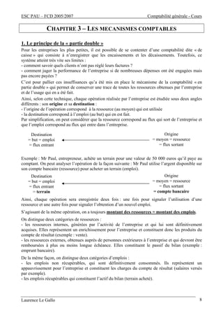ESC PAU – FCD 2005/2007 Comptabilité générale - Cours 
CHAPITRE 3 – LES MECANISMES COMPTABLES 
1. Le principe de la « partie double » 
Pour les entreprises les plus petites, il est possible de se contenter d’une comptabilité dite « de 
caisse » qui consiste à n’enregistrer que les encaissements et les décaissements. Toutefois, ce 
système atteint très vite ses limites : 
- comment savoir quels clients n’ont pas réglé leurs factures ? 
- comment juger la performance de l’entreprise si de nombreuses dépenses ont été engagées mais 
pas encore payées ? 
C’est pour pallier ces insuffisances qu’a été mis en place le mécanisme de la comptabilité « en 
partie double » qui permet de conserver une trace de toutes les ressources obtenues par l’entreprise 
et de l’usage qui en a été fait. 
Ainsi, selon cette technique, chaque opération réalisée par l’entreprise est étudiée sous deux angles 
différents : son origine et sa destination : 
- l’origine de l’opération correspond à la ressource (au moyen) qui est utilisée 
- la destination correspond à l’emploi (au but) qui en est fait. 
Par simplification, on peut considérer que la ressource correspond au flux qui sort de l’entreprise et 
que l’emploi correspond au flux qui entre dans l’entreprise. 
Origine 
= moyen = ressource 
= flux sortant 
Destination 
= but = emploi 
= flux entrant 
Exemple : Mr Paul, entrepreneur, achète un terrain pour une valeur de 50 000 euros qu’il paye au 
comptant. On peut analyser l’opération de la façon suivante : Mr Paul utilise l’argent disponible sur 
son compte bancaire (ressource) pour acheter un terrain (emploi). 
Origine 
= moyen = ressource 
= flux sortant 
= compte bancaire 
Destination 
= but = emploi 
= flux entrant 
= terrain 
Ainsi, chaque opération sera enregistrée deux fois : une fois pour signaler l’utilisation d’une 
ressource et une autre fois pour signaler l’obtention d’un nouvel emploi. 
S’agissant de la même opération, on a toujours montant des ressources = montant des emplois. 
On distingue deux catégories de ressources : 
- les ressources internes, générées par l’activité de l’entreprise et qui lui sont définitivement 
acquises. Elles représentent un enrichissement pour l’entreprise et constituent donc les produits du 
compte de résultat (exemple : vente). 
- les ressources externes, obtenues auprès de personnes extérieures à l’entreprise et qui devront être 
remboursées à plus ou moins longue échéance. Elles constituent le passif du bilan (exemple : 
emprunt bancaire). 
De la même façon, on distingue deux catégories d’emplois : 
- les emplois non récupérables, qui sont définitivement consommés. Ils représentent un 
appauvrissement pour l’entreprise et constituent les charges du compte de résultat (salaires versés 
par exemple). 
- les emplois récupérables qui constituent l’actif du bilan (terrain acheté). 
Laurence Le Gallo 8 
 