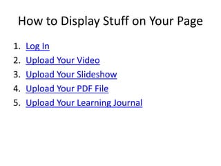 How to Display Stuff on Your Page
1. Log In
2. Upload Your Video
3. Upload Your Slideshow
4. Upload Your PDF File
5. Upload Your Learning Journal
 