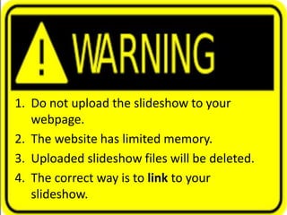 Uploading a Video: Warning
1. Do not upload the slideshow to your
webpage.
2. The website has limited memory.
3. Uploaded slideshow files will be deleted.
4. The correct way is to link to your
slideshow.
 